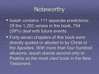 Noteworthy
 Isaiah contains 111 separate predictions.
Of the 1,292 verses in the book, 754
(59%) deal with future events.
 Forty-seven chapters of this book were
directly quoted or alluded to by Christ or
the Apostles. With more than four hundred
allusions, Isaiah stands second only to
Psalms as the most cited book in the New
Testament.
 