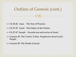 
 Ch 24-26 Isaac The Son of Promise
 Ch 27-35 Jacob The Father of the Nation
 Ch 37-47 Joseph Favorite son and savior of Israel
 Genesis 49 The Twelve Tribes Prophecies about God’s
People.
 Genesis 50 The Death of Jacob
Outline of Genesis (cont.)
 