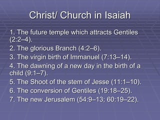 Christ/ Church in Isaiah
1. The future temple which attracts Gentiles
(2:2–4).
2. The glorious Branch (4:2–6).
3. The virgin birth of Immanuel (7:13–14).
4. The dawning of a new day in the birth of a
child (9:1–7).
5. The Shoot of the stem of Jesse (11:1–10).
6. The conversion of Gentiles (19:18–25).
7. The new Jerusalem (54:9–13; 60:19–22).
 