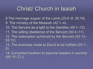 Christ/ Church in Isaiah
8 The marriage supper of the Lamb (25:6–8; 26:19).
9. The ministry of the Messiah (42:1–4).
10. The Servant as a light to the Gentiles (49:1–13).
11. The willing obedience of the Servant (50:4–11).
12. The redemption achieved by the Servant (52:13–
53:12).
13. The promises made to David to be fulfilled (55:1–
5).
14. Converted heathen to become leaders in worship
(66:19–23 )
 