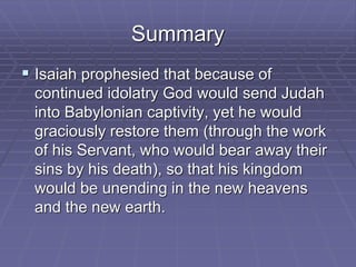 Summary
 Isaiah prophesied that because of
continued idolatry God would send Judah
into Babylonian captivity, yet he would
graciously restore them (through the work
of his Servant, who would bear away their
sins by his death), so that his kingdom
would be unending in the new heavens
and the new earth.
 