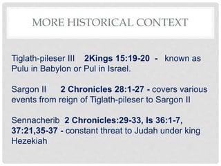 MORE HISTORICAL CONTEXT
Tiglath-pileser III 2Kings 15:19-20 - known as
Pulu in Babylon or Pul in Israel.
Sargon II 2 Chronicles 28:1-27 - covers various
events from reign of Tiglath-pileser to Sargon II
Sennacherib 2 Chronicles:29-33, Is 36:1-7,
37:21,35-37 - constant threat to Judah under king
Hezekiah
 