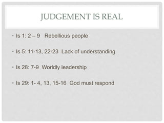 JUDGEMENT IS REAL
• Is 1: 2 – 9 Rebellious people
• Is 5: 11-13, 22-23 Lack of understanding
• Is 28: 7-9 Worldly leadership
• Is 29: 1- 4, 13, 15-16 God must respond
 
