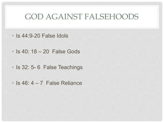 GOD AGAINST FALSEHOODS
• Is 44:9-20 False Idols
• Is 40: 18 – 20 False Gods
• Is 32: 5- 6 False Teachings
• Is 46: 4 – 7 False Reliance
 