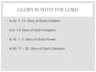 GLORY IS WITH THE LORD
• Is 43: 1- 13 Glory of God’s Children
• Is 2: 1-5 Glory of God’s Kingdom
• Is 16: 1- 3 Glory of God’s Power
• Is 65: 17 – 20 Glory of God’s Salvation
 