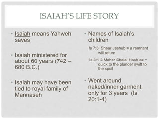 ISAIAH’S LIFE STORY
• Isaiah means Yahweh
saves
• Isaiah ministered for
about 60 years (742 –
680 B.C.)
• Isaiah may have been
tied to royal family of
Mannaseh
• Names of Isaiah’s
children
Is 7:3 Shear Jashub = a remnant
will return
Is 8:1-3 Maher-Shalal-Hash-az =
quick to the plunder swift to
the spoil
• Went around
naked/inner garment
only for 3 years (Is
20:1-4)
 
