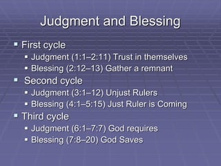Judgment and Blessing
 First cycle
 Judgment (1:1–2:11) Trust in themselves
 Blessing (2:12–13) Gather a remnant
 Second cycle
 Judgment (3:1–12) Unjust Rulers
 Blessing (4:1–5:15) Just Ruler is Coming
 Third cycle
 Judgment (6:1–7:7) God requires
 Blessing (7:8–20) God Saves
 