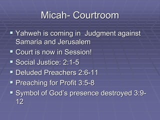 Micah- Courtroom
 Yahweh is coming in Judgment against
Samaria and Jerusalem
 Court is now in Session!
 Social Justice: 2:1-5
 Deluded Preachers 2:6-11
 Preaching for Profit 3:5-8
 Symbol of God’s presence destroyed 3:9-
12
 