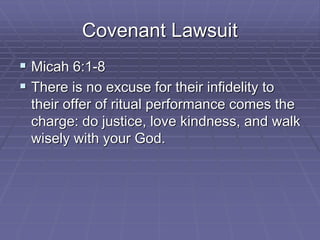 Covenant Lawsuit
 Micah 6:1-8
 There is no excuse for their infidelity to
their offer of ritual performance comes the
charge: do justice, love kindness, and walk
wisely with your God.
 