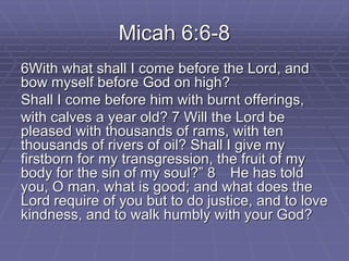 Micah 6:6-8
6With what shall I come before the Lord, and
bow myself before God on high?
Shall I come before him with burnt offerings,
with calves a year old? 7 Will the Lord be
pleased with thousands of rams, with ten
thousands of rivers of oil? Shall I give my
firstborn for my transgression, the fruit of my
body for the sin of my soul?” 8 He has told
you, O man, what is good; and what does the
Lord require of you but to do justice, and to love
kindness, and to walk humbly with your God?
 