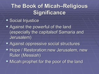The Book of Micah–Religious
Significance
 Social Injustice
 Against the powerful of the land
(especially the capitalsof Samaria and
Jerusalem)
 Against oppressive social structures
 Hope / Restoration:new Jerusalem, new
Ruler (Messiah)
 Micah:prophet for the poor of the land
 