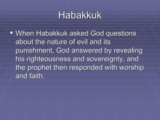 Habakkuk
 When Habakkuk asked God questions
about the nature of evil and its
punishment, God answered by revealing
his righteousness and sovereignty, and
the prophet then responded with worship
and faith.
 