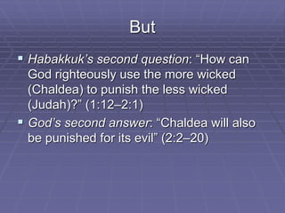 But
 Habakkuk’s second question: “How can
God righteously use the more wicked
(Chaldea) to punish the less wicked
(Judah)?” (1:12–2:1)
 God’s second answer: “Chaldea will also
be punished for its evil” (2:2–20)
 