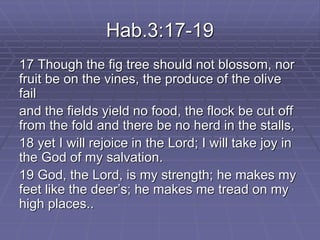 Hab.3:17-19
17 Though the fig tree should not blossom, nor
fruit be on the vines, the produce of the olive
fail
and the fields yield no food, the flock be cut off
from the fold and there be no herd in the stalls,
18 yet I will rejoice in the Lord; I will take joy in
the God of my salvation.
19 God, the Lord, is my strength; he makes my
feet like the deer’s; he makes me tread on my
high places..
 