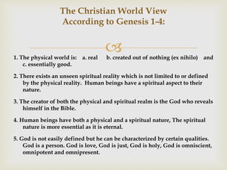 
The Christian World View
According to Genesis 1-4:
1. The physical world is: a. real b. created out of nothing (ex nihilo) and
c. essentially good.
2. There exists an unseen spiritual reality which is not limited to or defined
by the physical reality. Human beings have a spiritual aspect to their
nature.
3. The creator of both the physical and spiritual realm is the God who reveals
himself in the Bible.
4. Human beings have both a physical and a spiritual nature, The spiritual
nature is more essential as it is eternal.
5. God is not easily defined but he can be characterized by certain qualities.
God is a person. God is love, God is just, God is holy, God is omniscient,
omnipotent and omnipresent.
 