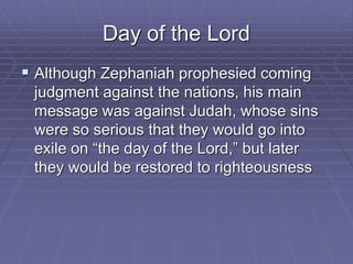 Day of the Lord
 Although Zephaniah prophesied coming
judgment against the nations, his main
message was against Judah, whose sins
were so serious that they would go into
exile on “the day of the Lord,” but later
they would be restored to righteousness
 