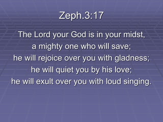 Zeph.3:17
The Lord your God is in your midst,
a mighty one who will save;
he will rejoice over you with gladness;
he will quiet you by his love;
he will exult over you with loud singing.
 