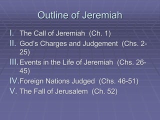 Outline of Jeremiah
I. The Call of Jeremiah (Ch. 1)
II. God’s Charges and Judgement (Chs. 2-
25)
III.Events in the Life of Jeremiah (Chs. 26-
45)
IV.Foreign Nations Judged (Chs. 46-51)
V. The Fall of Jerusalem (Ch. 52)
 