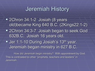 Jeremiah History
 2Chron 34:1-2 Josiah (8 years
old)became King 640 B.C. (2Kings22:1-2)
 2Chron 34:3-7 Josiah began to seek God
632B.C. Josiah 16 years old.
 Jer 1:1-10 During Josiah’s 13th year.
Jeremiah began ministry in 627 B.C.
How did Jeremiah begin ministry? With appointment by God.
This is contrasted to other “prophets, teachers and leaders” in
Jeremiah.
 