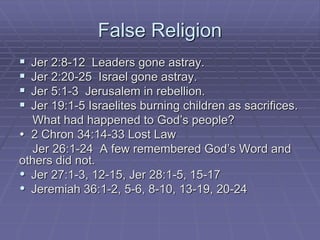 False Religion
 Jer 2:8-12 Leaders gone astray.
 Jer 2:20-25 Israel gone astray.
 Jer 5:1-3 Jerusalem in rebellion.
 Jer 19:1-5 Israelites burning children as sacrifices.
What had happened to God’s people?
 2 Chron 34:14-33 Lost Law
Jer 26:1-24 A few remembered God’s Word and
others did not.
 Jer 27:1-3, 12-15, Jer 28:1-5, 15-17
 Jeremiah 36:1-2, 5-6, 8-10, 13-19, 20-24
 
