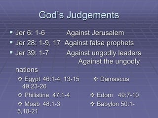 God’s Judgements
 Jer 6: 1-6 Against Jerusalem
 Jer 28: 1-9, 17 Against false prophets
 Jer 39: 1-7 Against ungodly leaders
Against the ungodly
nations
 Egypt 46:1-4, 13-15  Damascus
49:23-26
 Philistine 47:1-4  Edom 49:7-10
 Moab 48:1-3  Babylon 50:1-
5,18-21
 