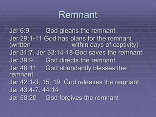 Remnant
Jer 6:9 God gleans the remnant
Jer 29:1-11 God has plans for the remnant
(written within days of captivity)
Jer 31:7, Jer 33:14-18 God saves the remnant
Jer 39:9 God directs the remnant
Jer 40:11 God abundantly blesses the
remnant
Jer 42:1-3, 15, 19 God releases the remnant
Jer 43:4-7, 44:14
Jer 50:20 God forgives the remnant
 
