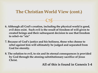 
The Christian World View (cont.)
6. Although all God’s creation, including the physical world is good,
evil does exist. Such evil is the result of freedom of will given to
created beings and their subsequent decision to use that freedom
to rebel--to “sin”
7. Because of God’s justice and his holiness, those who choose to
rebel against him will ultimately be judged and separated from
God for eternity.
8. The solution to evil, to sin and its eternal consequences is provided
by God through the atoning substitutionary sacrifice of Jesus
Christ.
All of this is found in Genesis 1-4
 