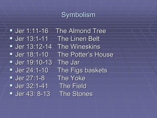 Symbolism
 Jer 1:11-16 The Almond Tree
 Jer 13:1-11 The Linen Belt
 Jer 13:12-14 The Wineskins
 Jer 18:1-10 The Potter’s House
 Jer 19:10-13 The Jar
 Jer 24:1-10 The Figs baskets
 Jer 27:1-8 The Yoke
 Jer 32:1-41 The Field
 Jer 43: 8-13 The Stones
 