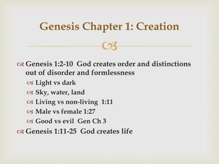 
 Genesis 1:2-10 God creates order and distinctions
out of disorder and formlessness
 Light vs dark
 Sky, water, land
 Living vs non-living 1:11
 Male vs female 1:27
 Good vs evil Gen Ch 3
 Genesis 1:11-25 God creates life
Genesis Chapter 1: Creation
 