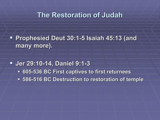 The Restoration of Judah
 Prophesied Deut 30:1-5 Isaiah 45:13 (and
many more).
 Jer 29:10-14, Daniel 9:1-3
 605-536 BC First captives to first returnees
 586-516 BC Destruction to restoration of temple
 