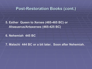 Post-Restoration Books (cont.)
5. Esther Queen to Xerxes (485-465 BC) or
Ahasuerus/Artaxerxes (465-425 BC)
6. Nehemiah 445 BC
7. Malachi 444 BC or a bit later. Soon after Nehemiah.
 