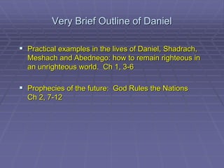 Very Brief Outline of Daniel
 Practical examples in the lives of Daniel, Shadrach,
Meshach and Abednego: how to remain righteous in
an unrighteous world. Ch 1, 3-6
 Prophecies of the future: God Rules the Nations
Ch 2, 7-12
 