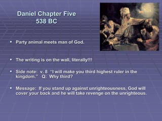 Daniel Chapter Five
538 BC
 Party animal meets man of God.
 The writing is on the wall, literally!!!
 Side note: v. 8 “I will make you third highest ruler in the
kingdom.” Q: Why third?
 Message: If you stand up against unrighteousness, God will
cover your back and he will take revenge on the unrighteous.
 