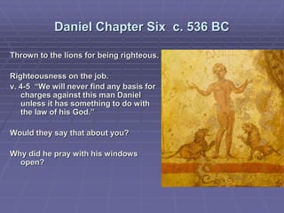Daniel Chapter Six c. 536 BC
Thrown to the lions for being righteous.
Righteousness on the job.
v. 4-5 “We will never find any basis for
charges against this man Daniel
unless it has something to do with
the law of his God.”
Would they say that about you?
Why did he pray with his windows
open?
 