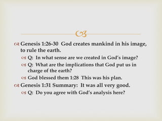 
 Genesis 1:26-30 God creates mankind in his image,
to rule the earth.
 Q: In what sense are we created in God’s image?
 Q: What are the implications that God put us in
charge of the earth?
 God blessed them 1:28 This was his plan.
 Genesis 1:31 Summary: It was all very good.
 Q: Do you agree with God’s analysis here?
 