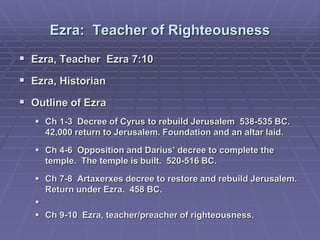 Ezra: Teacher of Righteousness
 Ezra, Teacher Ezra 7:10
 Ezra, Historian
 Outline of Ezra
 Ch 1-3 Decree of Cyrus to rebuild Jerusalem 538-535 BC.
42,000 return to Jerusalem. Foundation and an altar laid.
 Ch 4-6 Opposition and Darius’ decree to complete the
temple. The temple is built. 520-516 BC.
 Ch 7-8 Artaxerxes decree to restore and rebuild Jerusalem.
Return under Ezra. 458 BC.

 Ch 9-10 Ezra, teacher/preacher of righteousness.
 