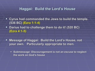 Haggai: Build the Lord’s House
 Cyrus had commanded the Jews to build the temple.
(536 BC) (Ezra 1:1-4)
 Darius had to challenge them to do it! (520 BC)
(Ezra 4:1-5)
 Message of Haggai: Build the Lord’s House, not
your own. Particularly appropriate to men.
 Submessage: Discouragement is not an excuse to neglect
the work on God’s house
 