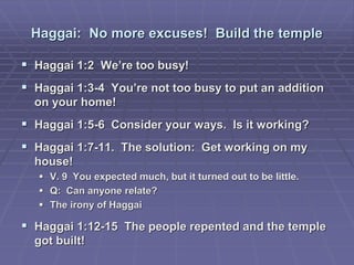 Haggai: No more excuses! Build the temple
 Haggai 1:2 We’re too busy!
 Haggai 1:3-4 You’re not too busy to put an addition
on your home!
 Haggai 1:5-6 Consider your ways. Is it working?
 Haggai 1:7-11. The solution: Get working on my
house!
 V. 9 You expected much, but it turned out to be little.
 Q: Can anyone relate?
 The irony of Haggai
 Haggai 1:12-15 The people repented and the temple
got built!
 