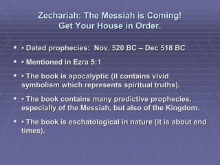 Zechariah: The Messiah is Coming!
Get Your House in Order.
 • Dated prophecies: Nov. 520 BC – Dec 518 BC
 • Mentioned in Ezra 5:1
 • The book is apocalyptic (it contains vivid
symbolism which represents spiritual truths).
 • The book contains many predictive prophecies,
especially of the Messiah, but also of the Kingdom.
 • The book is eschatological in nature (it is about end
times).
 