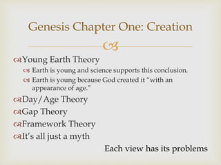 
Genesis Chapter One: Creation
Young Earth Theory
 Earth is young and science supports this conclusion.
 Earth is young because God created it “with an
appearance of age.”
Day/Age Theory
Gap Theory
Framework Theory
It’s all just a myth
Each view has its problems
 