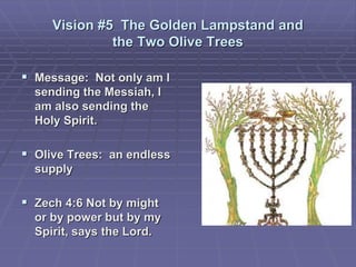 Vision #5 The Golden Lampstand and
the Two Olive Trees
 Message: Not only am I
sending the Messiah, I
am also sending the
Holy Spirit.
 Olive Trees: an endless
supply
 Zech 4:6 Not by might
or by power but by my
Spirit, says the Lord.
 