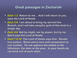 Great passages in Zechariah
 Zech 1:3 Return to me… And I will return to you,
says the Lord of Hosts.
 Zech 3:8 I am about to bring my servant the
Branch..and I will take awaythe guilt of this land in a
single day.
 Zech 4:6 Not by might, nor by power, but by my
Spirit says the Lord of Hosts.
 Zech 7:9-10 The Lord of Hosts says this: Render
true justice. Show mercy love and compassion to
one another. Do not oppress the widow or the
fatherless, the alien or the poor. In your hearts do
not think evil of each other.
 