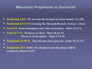 Messianic Prophecies in Zechariah
 Zechariah 3:8-9 My servant the branch (of Jesse Isaiah 11:1,10)
 Zechariah 6:11-13 Crowning the Messiah/Branch Joshua = Jesus
 Zech 9:9 Jesus triumphal entry into Jerusalem. (Matt 21:2-7)
 Zech 11:7-13 30 pieces of silver Matt 26:14-15
Throw it to the potter Matt 27:3-10
 Zechariah 12:10-14 The one they have pierced (John 19:31-37)

 Zechariah 13:7 Strike the shepherd and the sheep will be
scattered. (Mark 14:27)
 