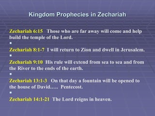 Kingdom Prophecies in Zechariah
Zechariah 6:15 Those who are far away will come and help
build the temple of the Lord.

Zechariah 8:1-7 I will return to Zion and dwell in Jerusalem.

Zechariah 9:10 His rule will extend from sea to sea and from
the River to the ends of the earth.

Zechariah 13:1-3 On that day a fountain will be opened to
the house of David.…. Pentecost.

Zechariah 14:1-21 The Lord reigns in heaven.
 