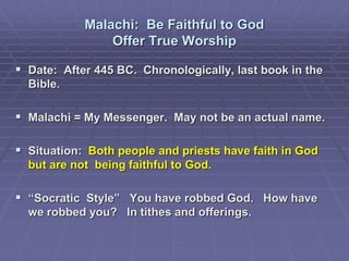Malachi: Be Faithful to God
Offer True Worship
 Date: After 445 BC. Chronologically, last book in the
Bible.
 Malachi = My Messenger. May not be an actual name.
 Situation: Both people and priests have faith in God
but are not being faithful to God.
 “Socratic Style” You have robbed God. How have
we robbed you? In tithes and offerings.
 