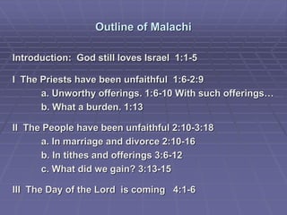 Outline of Malachi
Introduction: God still loves Israel 1:1-5
I The Priests have been unfaithful 1:6-2:9
a. Unworthy offerings. 1:6-10 With such offerings…
b. What a burden. 1:13
II The People have been unfaithful 2:10-3:18
a. In marriage and divorce 2:10-16
b. In tithes and offerings 3:6-12
c. What did we gain? 3:13-15
III The Day of the Lord is coming 4:1-6
 