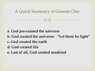 
A Quick Summary of Genesis One:
a. God pre-existed the universe
b. God created the universe: “Let there be light”
c. God created the earth
d. God created life
e. Last of all, God created mankind
 