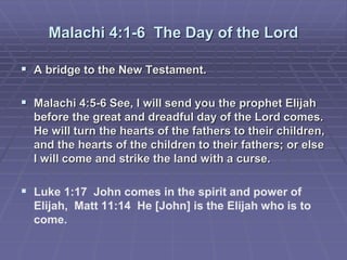 Malachi 4:1-6 The Day of the Lord
 A bridge to the New Testament.
 Malachi 4:5-6 See, I will send you the prophet Elijah
before the great and dreadful day of the Lord comes.
He will turn the hearts of the fathers to their children,
and the hearts of the children to their fathers; or else
I will come and strike the land with a curse.
 Luke 1:17 John comes in the spirit and power of
Elijah, Matt 11:14 He [John] is the Elijah who is to
come.
 