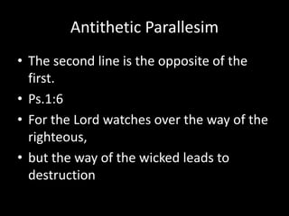 Antithetic Parallesim
• The second line is the opposite of the
first.
• Ps.1:6
• For the Lord watches over the way of the
righteous,
• but the way of the wicked leads to
destruction
 