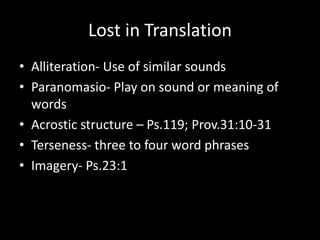 Lost in Translation
• Alliteration- Use of similar sounds
• Paranomasio- Play on sound or meaning of
words
• Acrostic structure – Ps.119; Prov.31:10-31
• Terseness- three to four word phrases
• Imagery- Ps.23:1
 